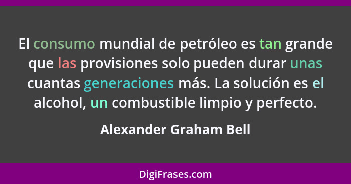 El consumo mundial de petróleo es tan grande que las provisiones solo pueden durar unas cuantas generaciones más. La solución... - Alexander Graham Bell