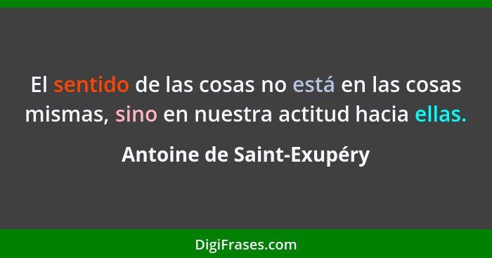 El sentido de las cosas no está en las cosas mismas, sino en nuestra actitud hacia ellas.... - Antoine de Saint-Exupéry