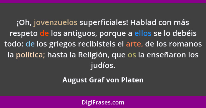 ¡Oh, jovenzuelos superficiales! Hablad con más respeto de los antiguos, porque a ellos se lo debéis todo: de los griegos reci... - August Graf von Platen