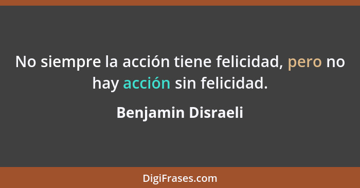 No siempre la acción tiene felicidad, pero no hay acción sin felicidad.... - Benjamin Disraeli