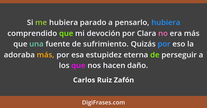 Si me hubiera parado a pensarlo, hubiera comprendido que mi devoción por Clara no era más que una fuente de sufrimiento. Quizás po... - Carlos Ruiz Zafón