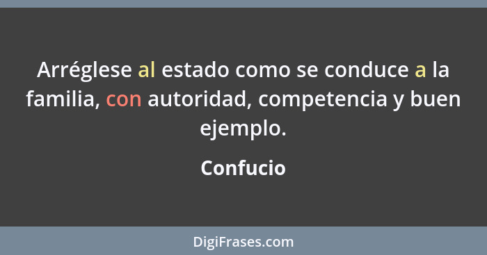 Arréglese al estado como se conduce a la familia, con autoridad, competencia y buen ejemplo.... - Confucio