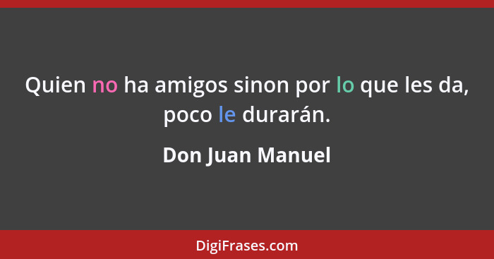 Quien no ha amigos sinon por lo que les da, poco le durarán.... - Don Juan Manuel