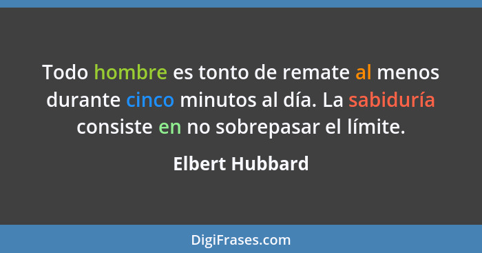 Todo hombre es tonto de remate al menos durante cinco minutos al día. La sabiduría consiste en no sobrepasar el límite.... - Elbert Hubbard