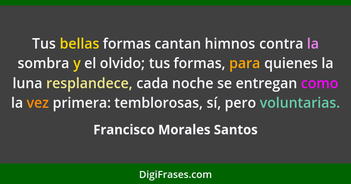 Tus bellas formas cantan himnos contra la sombra y el olvido; tus formas, para quienes la luna resplandece, cada noche se e... - Francisco Morales Santos