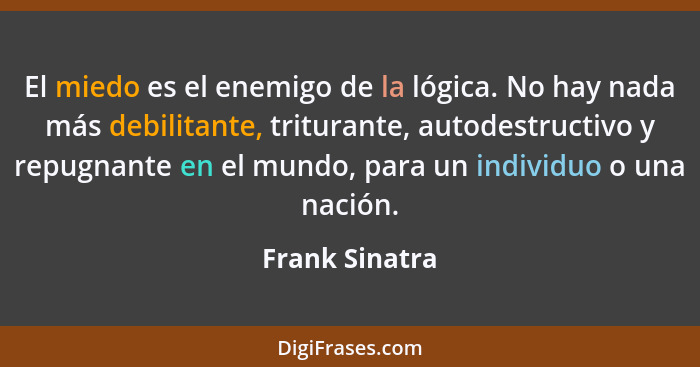 El miedo es el enemigo de la lógica. No hay nada más debilitante, triturante, autodestructivo y repugnante en el mundo, para un indivi... - Frank Sinatra