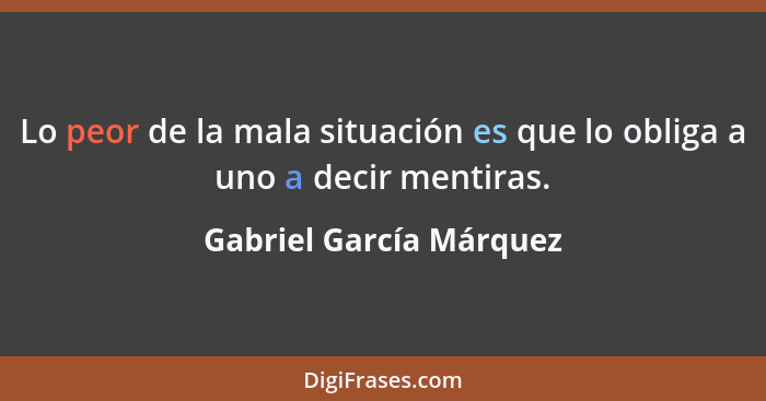 Lo peor de la mala situación es que lo obliga a uno a decir mentiras.... - Gabriel García Márquez