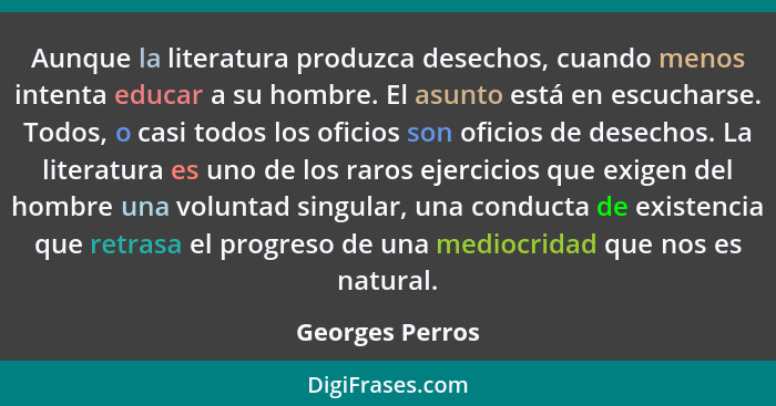 Aunque la literatura produzca desechos, cuando menos intenta educar a su hombre. El asunto está en escucharse. Todos, o casi todos lo... - Georges Perros