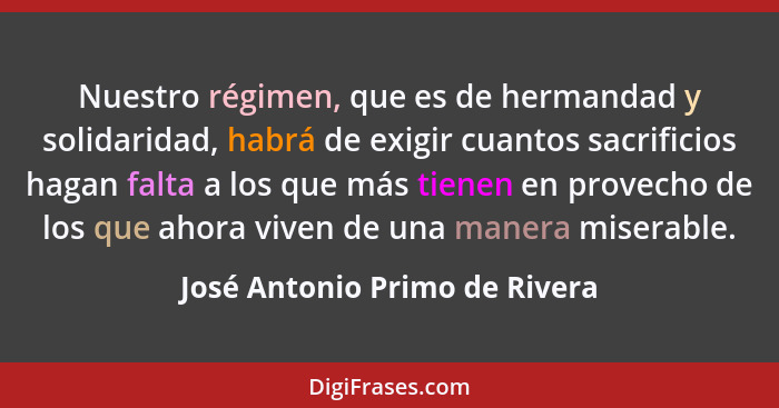 Nuestro régimen, que es de hermandad y solidaridad, habrá de exigir cuantos sacrificios hagan falta a los que más tiene... - José Antonio Primo de Rivera