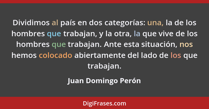 Dividimos al país en dos categorías: una, la de los hombres que trabajan, y la otra, la que vive de los hombres que trabajan. Ant... - Juan Domingo Perón