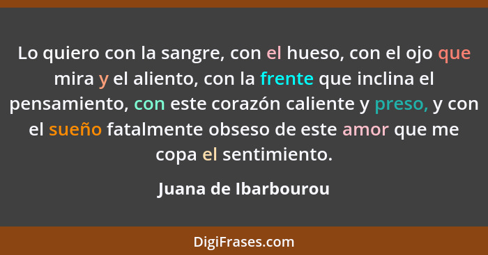 Lo quiero con la sangre, con el hueso, con el ojo que mira y el aliento, con la frente que inclina el pensamiento, con este cora... - Juana de Ibarbourou