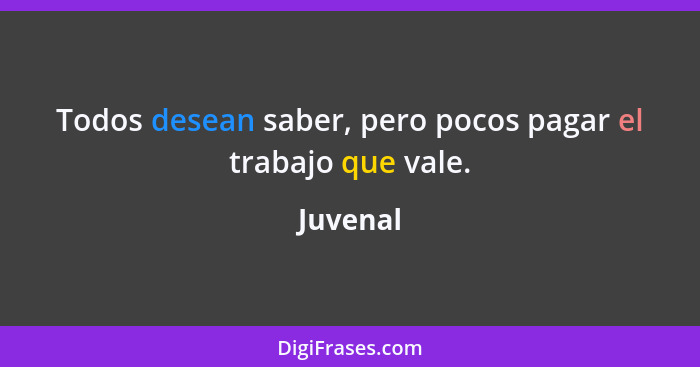 Todos desean saber, pero pocos pagar el trabajo que vale.... - Juvenal