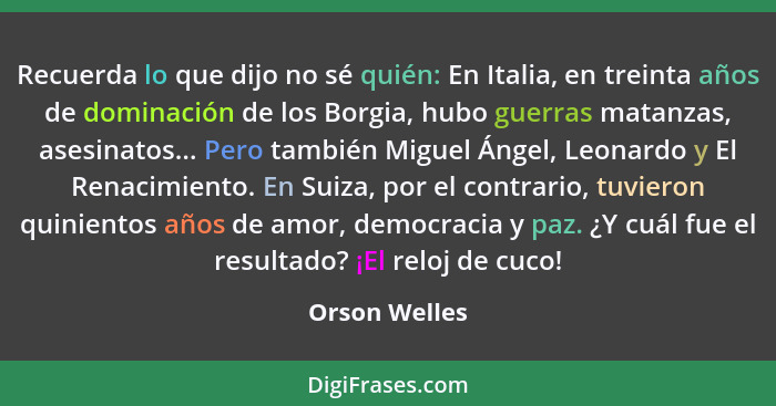 Recuerda lo que dijo no sé quién: En Italia, en treinta años de dominación de los Borgia, hubo guerras matanzas, asesinatos... Pero tam... - Orson Welles