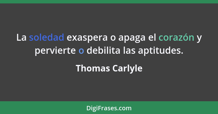 La soledad exaspera o apaga el corazón y pervierte o debilita las aptitudes.... - Thomas Carlyle