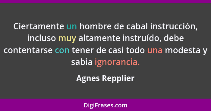 Ciertamente un hombre de cabal instrucción, incluso muy altamente instruído, debe contentarse con tener de casi todo una modesta y sa... - Agnes Repplier