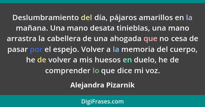 Deslumbramiento del día, pájaros amarillos en la mañana. Una mano desata tinieblas, una mano arrastra la cabellera de una ahogada... - Alejandra Pizarnik