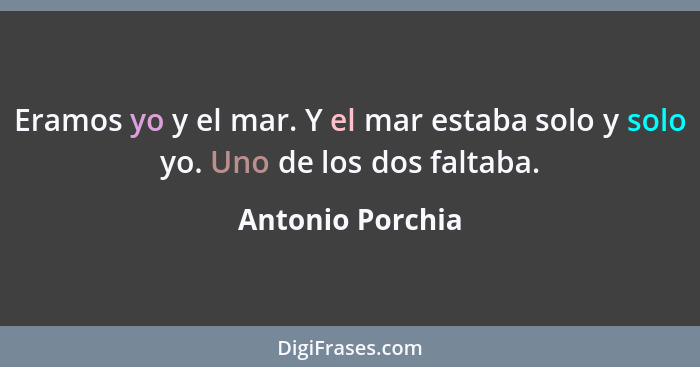 Eramos yo y el mar. Y el mar estaba solo y solo yo. Uno de los dos faltaba.... - Antonio Porchia