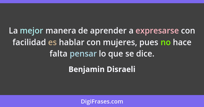 La mejor manera de aprender a expresarse con facilidad es hablar con mujeres, pues no hace falta pensar lo que se dice.... - Benjamin Disraeli