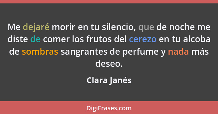 Me dejaré morir en tu silencio, que de noche me diste de comer los frutos del cerezo en tu alcoba de sombras sangrantes de perfume y nad... - Clara Janés