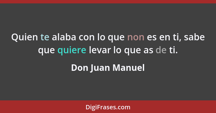 Quien te alaba con lo que non es en ti, sabe que quiere levar lo que as de ti.... - Don Juan Manuel