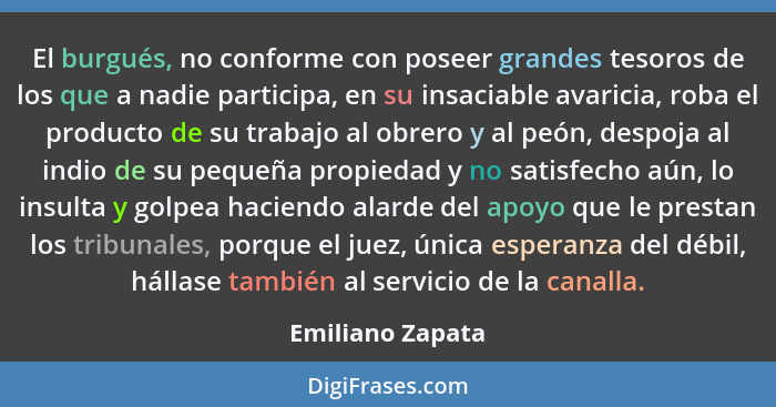 El burgués, no conforme con poseer grandes tesoros de los que a nadie participa, en su insaciable avaricia, roba el producto de su t... - Emiliano Zapata