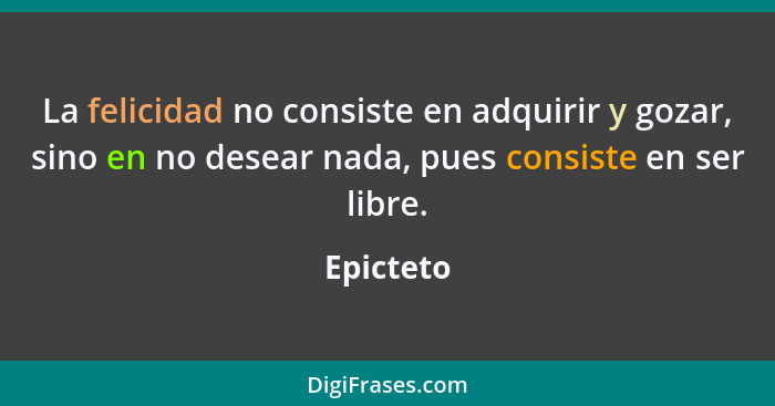 La felicidad no consiste en adquirir y gozar, sino en no desear nada, pues consiste en ser libre.... - Epicteto