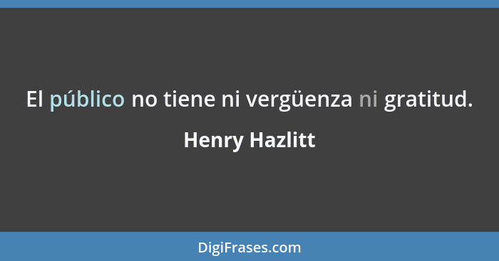 El público no tiene ni vergüenza ni gratitud.... - Henry Hazlitt