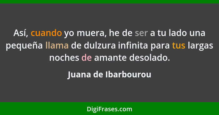 Así, cuando yo muera, he de ser a tu lado una pequeña llama de dulzura infinita para tus largas noches de amante desolado.... - Juana de Ibarbourou