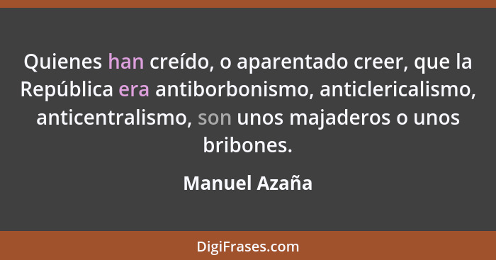 Quienes han creído, o aparentado creer, que la República era antiborbonismo, anticlericalismo, anticentralismo, son unos majaderos o un... - Manuel Azaña