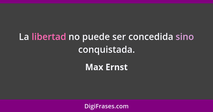La libertad no puede ser concedida sino conquistada.... - Max Ernst
