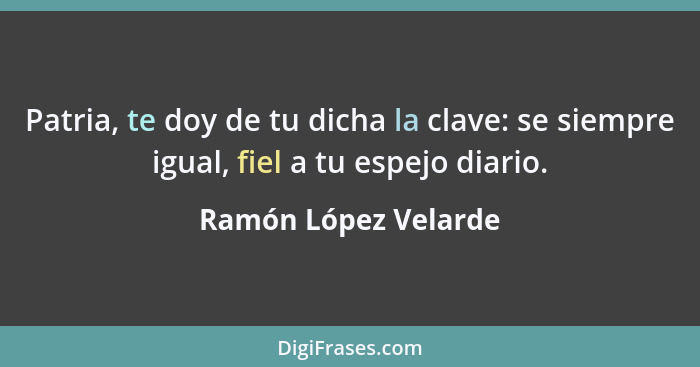 Patria, te doy de tu dicha la clave: se siempre igual, fiel a tu espejo diario.... - Ramón López Velarde