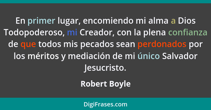 En primer lugar, encomiendo mi alma a Dios Todopoderoso, mi Creador, con la plena confianza de que todos mis pecados sean perdonados po... - Robert Boyle