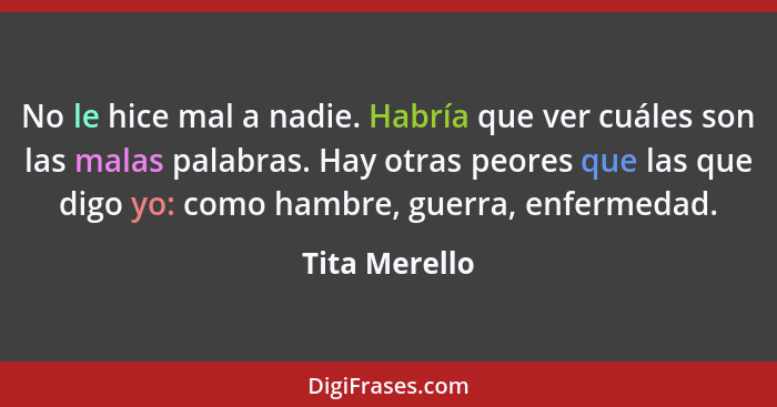 No le hice mal a nadie. Habría que ver cuáles son las malas palabras. Hay otras peores que las que digo yo: como hambre, guerra, enferm... - Tita Merello