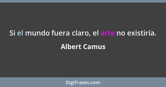 Si el mundo fuera claro, el arte no existiría.... - Albert Camus