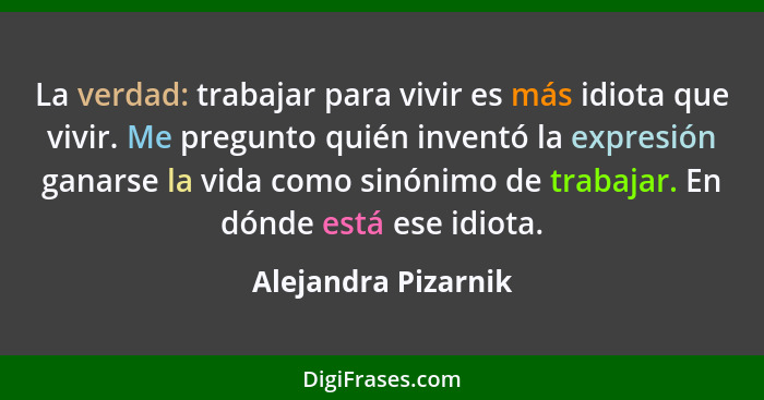 La verdad: trabajar para vivir es más idiota que vivir. Me pregunto quién inventó la expresión ganarse la vida como sinónimo de t... - Alejandra Pizarnik