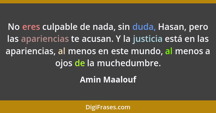 No eres culpable de nada, sin duda, Hasan, pero las apariencias te acusan. Y la justicia está en las apariencias, al menos en este mund... - Amin Maalouf