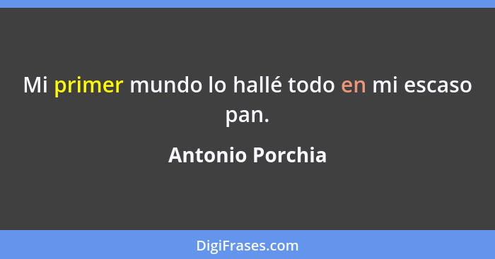 Mi primer mundo lo hallé todo en mi escaso pan.... - Antonio Porchia