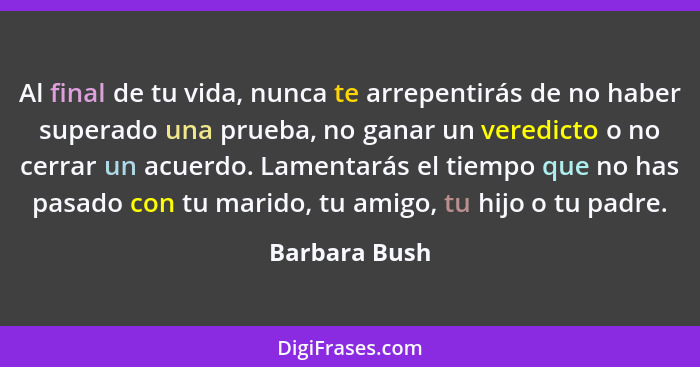 Al final de tu vida, nunca te arrepentirás de no haber superado una prueba, no ganar un veredicto o no cerrar un acuerdo. Lamentarás el... - Barbara Bush