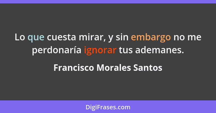 Lo que cuesta mirar, y sin embargo no me perdonaría ignorar tus ademanes.... - Francisco Morales Santos