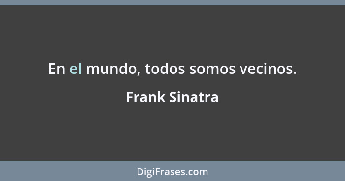 En el mundo, todos somos vecinos.... - Frank Sinatra