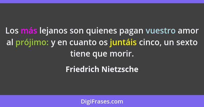 Los más lejanos son quienes pagan vuestro amor al prójimo: y en cuanto os juntáis cinco, un sexto tiene que morir.... - Friedrich Nietzsche