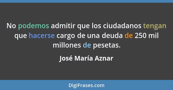 No podemos admitir que los ciudadanos tengan que hacerse cargo de una deuda de 250 mil millones de pesetas.... - José María Aznar