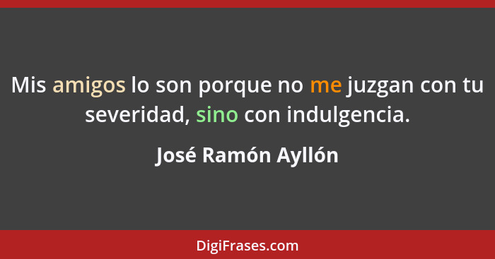 Mis amigos lo son porque no me juzgan con tu severidad, sino con indulgencia.... - José Ramón Ayllón