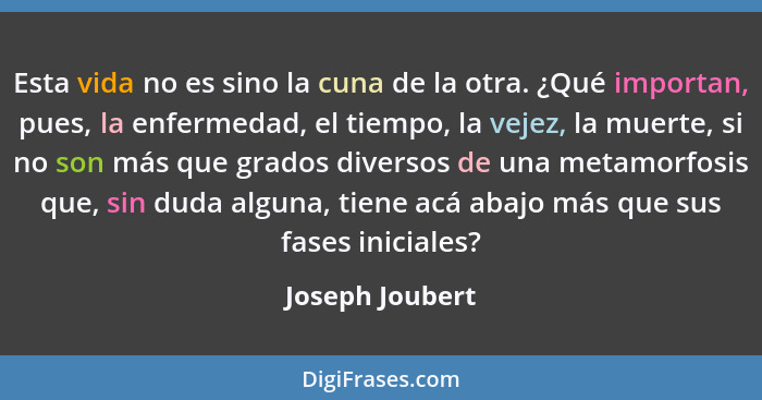 Esta vida no es sino la cuna de la otra. ¿Qué importan, pues, la enfermedad, el tiempo, la vejez, la muerte, si no son más que grados... - Joseph Joubert