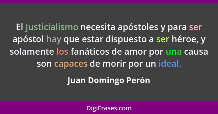 El Justicialismo necesita apóstoles y para ser apóstol hay que estar dispuesto a ser héroe, y solamente los fanáticos de amor por... - Juan Domingo Perón