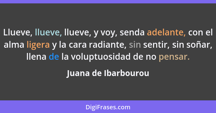 Llueve, llueve, llueve, y voy, senda adelante, con el alma ligera y la cara radiante, sin sentir, sin soñar, llena de la voluptu... - Juana de Ibarbourou