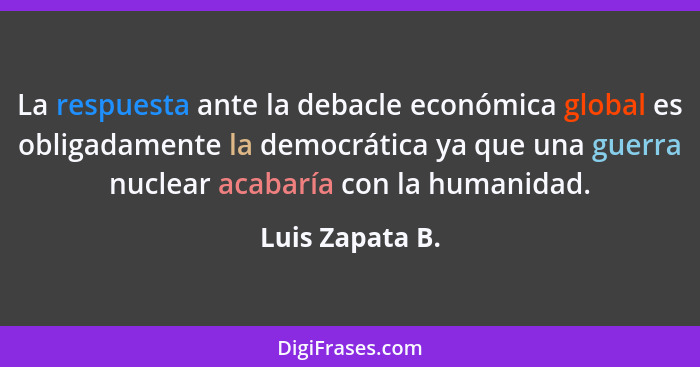 La respuesta ante la debacle económica global es obligadamente la democrática ya que una guerra nuclear acabaría con la humanidad.... - Luis Zapata B.