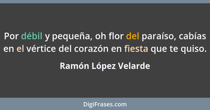 Por débil y pequeña, oh flor del paraíso, cabías en el vértice del corazón en fiesta que te quiso.... - Ramón López Velarde