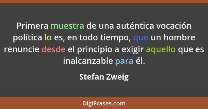 Primera muestra de una auténtica vocación política lo es, en todo tiempo, que un hombre renuncie desde el principio a exigir aquello qu... - Stefan Zweig