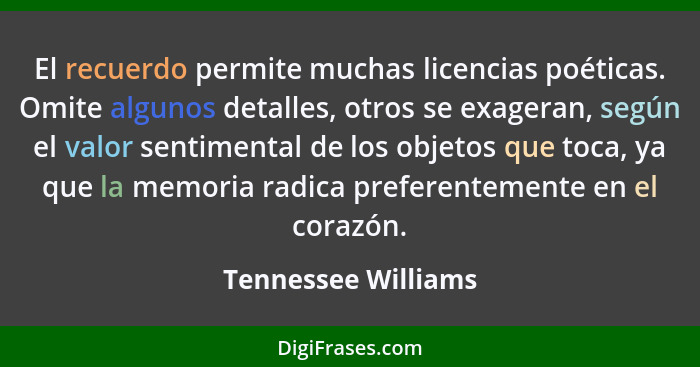 El recuerdo permite muchas licencias poéticas. Omite algunos detalles, otros se exageran, según el valor sentimental de los objet... - Tennessee Williams